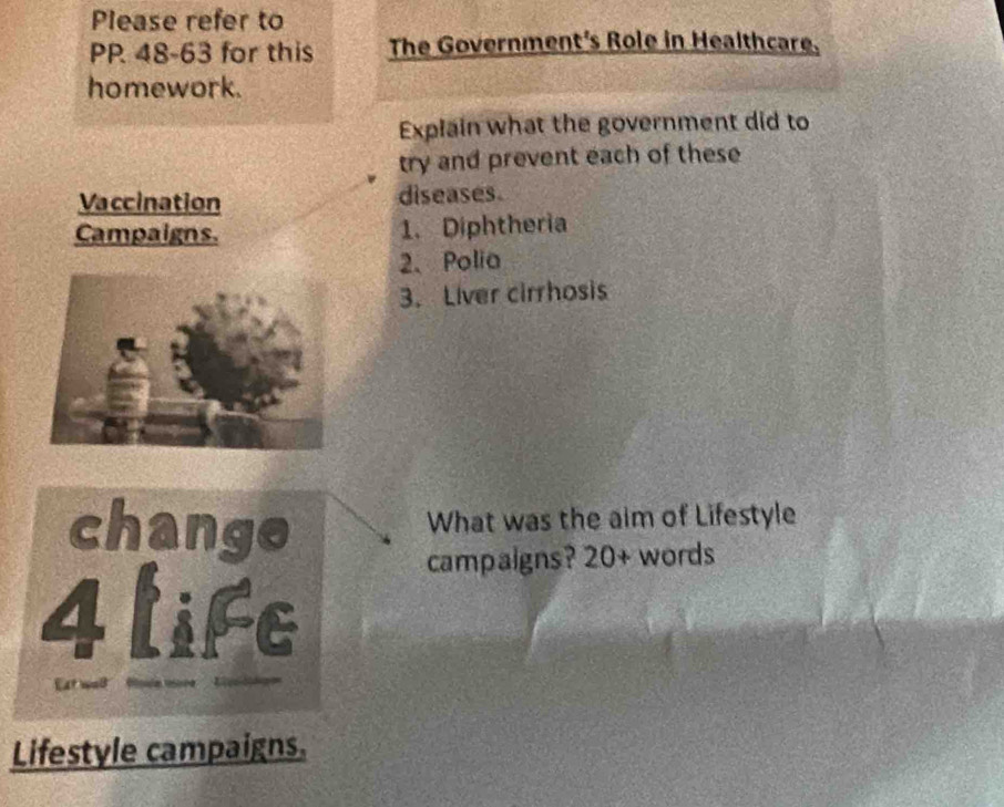 Please refer to 
PP 48-63 for this The Government's Role in Healthcare. 
homework. 
Explain what the government did to 
try and prevent each of these 
Vaccination diseases. 
Campaigns. 1. Diphtheria 
2、Polia 
3. Liver cirrhosis 
change 
What was the aim of Lifestyle 
campaigns? 20+ words 
iFe 
4 a 
t wa owe i 
Lifestyle campaigns.