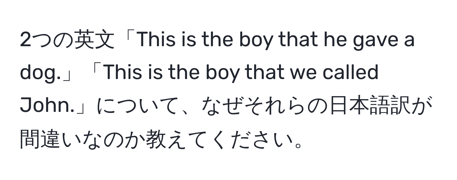 2つの英文「This is the boy that he gave a dog.」「This is the boy that we called John.」について、なぜそれらの日本語訳が間違いなのか教えてください。