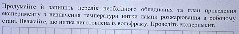 ПΠрοдумайτе й заπишіτь πерелік необхідного обладнання та πлан проведення 
експерименту з визначення температури нитки лампи розжарювання в робочому 
стані. Вважайτе, шо нитка виготовлена із вольфраму. Проведіть ексπеримент.