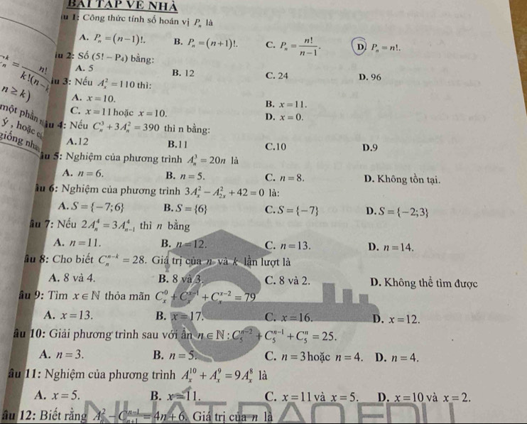 bài Tạp Về Nhà
lu 1: Công thức tính số hoán vị P là
A. P_n=(n-1)!. B. P_n=(n+1)!. C. P_n= n!/n-1 . D P_n=n!.
C_n^(k=frac n!)k!(n-1) iu 2: Số (5!-P_4) bằng:
A. 5 C. 24
B. 12
n≥ k) u 3: Nếu A_x^(2=110 thì: D. 96
A. x=10. x=11.
B.
C. x=11 hoặc x=10.
D. x=0.
một phần său 4: Nếu C_n^3+3A_n^2=390 thì n bằng:
ý , hoặc c giống nh A.12 A_n^3=20n là
B.11 C.10 D.9
S u 5: Nghiệm của phương trình
A. n=6. B. n=5. C. n=8. D. Không tồn tại.
ầu 6: Nghiệm của phương trình 3A_x^2-A_(2x)^2+42=0 là:
A. S= -7;6) B. S= 6 C. S= -7 D. S= -2;3
lu 7: Nếu 2A_n^(4=3A_(n-1)^4 thì n bằng
A. n=11. B. n=12. C. n=13. D. n=14.
ầu 8: Cho biết C_n^(n-k)=28 3.  Giá trị của n và k lần lượt là
A. 8 và 4. B. 8 và 3. C. 8 và 2. D. Không thể tìm được
ầu 9: Tìm x∈ N thỏa mãn C_x^0+C_x^(x-1)+C_x^(x-2)=79
A. x=13. B. x=17. C. x=16. D. x=12.
Ấu 10: Giải phương trình sau với ấn n∈ N:C_5^(n-2)+C_5^(n-1)+C_5^n=25.
A. n=3. B. n=5. C. n=3 hoặc n=4. D. n=4.
Ấu 11: Nghiệm của phương trình A_x^(10)+A_x^9=9A_x^8 là
A. x=5. B. x=11. C. x=11 và x=5. D. x=10 và x=2.
ầu 12: Biết rằng A^2)-C (n-1)/n+1 =4n+6 Giá trị của n là