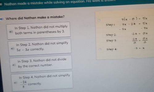 Nathan made a mistake while solving an equation. His work is s
Where did Nathan make a mistake?
3(x-8)=5x
In Step 1, Nathan did not multiply Step 1 3x-24=5x
both terms in parentheses by 3. -7x
Step 2 -24+8x
In Step 2, Nathan did not simplify Step 3 24 B
5x-3x correctly.
In Step 3, Nathan did not divide
by the correct number.
In Step 4, Nathan did not simplify
 (-24)/8  correctly.