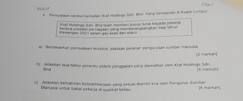 SULIT 3766/2 
4. Pemyataan benkut berkaitan Krat Holdings Sdn. Bhd. Yang beroperasi di Kuala Lumpur. 
Kraf Holdings Sơn. Bhd teiah memberi bonus tunai kepada pekerja 
kerana prestasi perniagaan yang memberangsangkan bagi tahun 
Kewangan 2021 sellain gaji asas dan elaun 
a) Berdasarkan peryataan tersebut, jelaskan peranan pengurusan sumber manusia. 
(2 markah) 
b) Jelaskan dua faktor penentu sistem penggajian yang diamalkan olch Kraf Holdings Sdn 
Bhd. [4 markah] 
c) Jelaskan kemahiran kebolehkerjaan yang sesuai diambil kira oleh Pengurus Sumber 
Manusia untuk bakal pekerja di syarikat beliau. [4 markah]