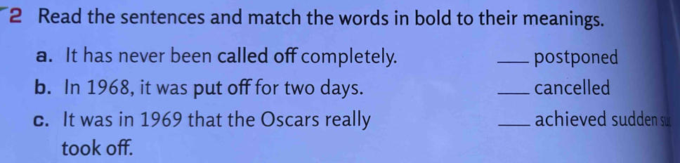 Read the sentences and match the words in bold to their meanings. 
a. It has never been called off completely. _postponed 
b. In 1968, it was put off for two days. _cancelled 
c. It was in 1969 that the Oscars really _achieved sudden su 
took off.