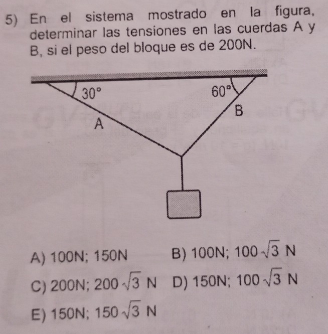 En el sistema mostrado en la figura,
determinar las tensiones en las cuerdas A y
B, si el peso del bloque es de 200N.
A) 100N; 150N B) 100 N; 100sqrt(3)N
C) 200N - 200sqrt(3)N D) 15 0N; 100sqrt(3)N
E) 150N; 150sqrt(3)N