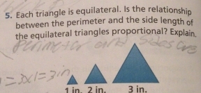 Each triangle is equilateral. Is the relationship 
between the perimeter and the side length of 
the equilateral triangles proportional? Explain.