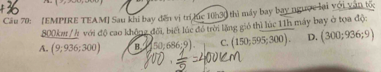 11,1 
Câu 70: [EMPIRE TEAM] Sau khi bay đến vị trí lục 10h30 thì máy bay bay ngược lại với vận tốc
800km / h với độ cao không đối, biết lúc đó trời lặng gió thì lúc 11h máy bay ở tọa độ:
A. (9;936;300) B. 50:686;9) C. 150;595;300). D. (300;936;9)