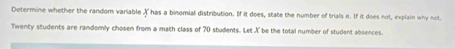 Determine whether the random variable ✗ has a binomial distribution. If it does, state the number of trials π. If it does not, explain why not. 
Twenty students are randomly chosen from a math class of 70 students. Let X be the total number of student absences.