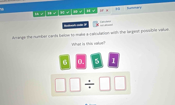 hs 
3A 3B 3C 3D 3E 3F X 3G Summary 
Bookwork code: 3F not allowed Calculator 
Arrange the number cards below to make a calculation with the largest possible value. 
What is this value?
6 0. 5 1
□