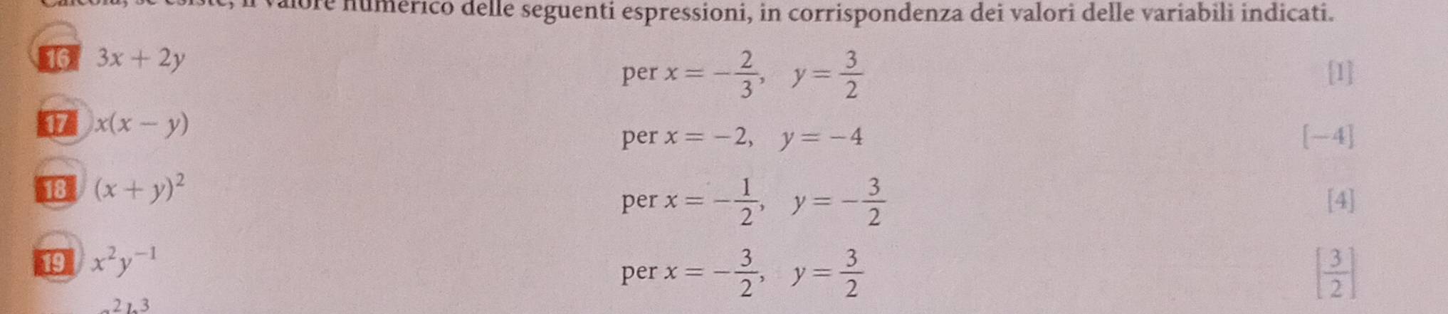 albre numérico delle seguenti espressioni, in corrispondenza dei valori delle variabili indicati. 
46 3x+2y
per x=- 2/3 , y= 3/2  [1]
x(x-y)
per x=-2, y=-4 [-4]
18 (x+y)^2 per x=- 1/2 , y=- 3/2  [4] 
19 x^2y^(-1)
per x=- 3/2 , y= 3/2  [ 3/2 ]
21.3