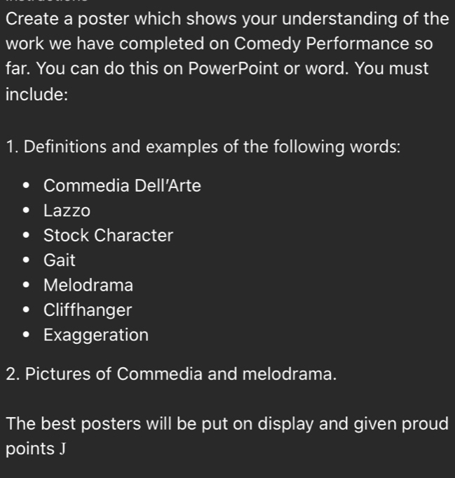 Create a poster which shows your understanding of the 
work we have completed on Comedy Performance so 
far. You can do this on PowerPoint or word. You must 
include: 
1. Definitions and examples of the following words: 
Commedia Dell'Arte 
Lazzo 
Stock Character 
Gait 
Melodrama 
Cliffhanger 
Exaggeration 
2. Pictures of Commedia and melodrama. 
The best posters will be put on display and given proud 
points J