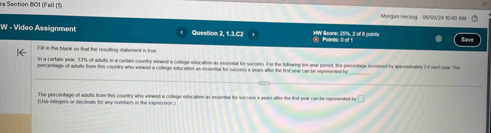 ra Section BO1 (Fall (1) Morgan Herzog 09/03/24 10:40 AM 
W - Video Assignment Question 2, 1.3.C2 > HW Score: 25%, 2 of 8 points 
ⓧ Points: 0 of 1 Save 
Fill in the blank so that the resulting statement is true 
In a certain year, 33% of adults in a certain country viewed a college education as essential for success. For the following ten-year period, this percentage increased by approximately 2.6 each year. The 
percentage of adults from this country who viewed a college education as essential for success x years after the first year can be represented by 
_ 
The percentage of adults from this country who viewed a college education as essential for success x years after the first year can be represented by □ 
(Use integers or decimals for any numbers in the expression.)