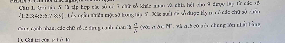 Gọi tập S là tập hợp các số có 7 chữ số khác nhau và chia hết cho 9 được lập từ các số
 1;2;3;4;5;6;7;8;9. Lấy ngẫu nhiên một số trong tập S . Xác suất đề số được lấy ra có các chữ số chẵn 
đứng cạnh nhau, các chữ số lẻ đứng cạnh nhau là  a/b  (với a, b∈ N^*; và a, b có ước chung lớn nhất bằng 
1). Giá trị của a+b là