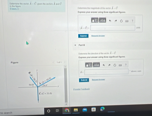 in the tgure Delermana the vec tor lambda -c given the vectors 
(F oure 1) Determene the magnitare of the vect or lambda =0
Express your answer using three significant figures 
V AX
|vector A-vector C|= und 
Submil Mequest Ans=er 
Part 0 
Cetermine the direction of the vector lambda -0
Express your answer using three significant figures 
Figure 
φ abovo ε as
θ =
30°
36.0° A(A=44.0) Subend Reauest Answer
780°. 
Providu Foodback
(C=31.0)
to search