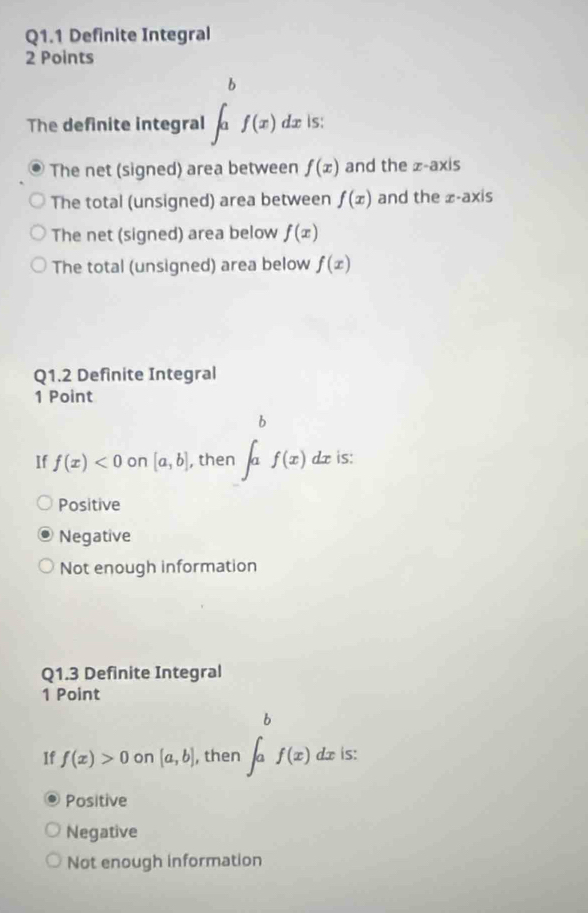 Definite Integral
2 Points
The definite integral ∈t _a^(bf(x)dx is:
The net (signed) area between f(x) and the |x-axi|
The total (unsigned) area between f(x) and the x-axis
The net (signed) area below f(x)
The total (unsigned) area below f(x)
Q1.2 Definite Integral
1 Point
If f(x)<0</tex> on [a,b] , then ∈t a^b)f(x)dx is:
Positive
Negative
Not enough information
Q1.3 Definite Integral
1 Point
If f(x)>0 on [a,b] , then ∈t _a^bf(x) dx is:
Positive
Negative
Not enough information