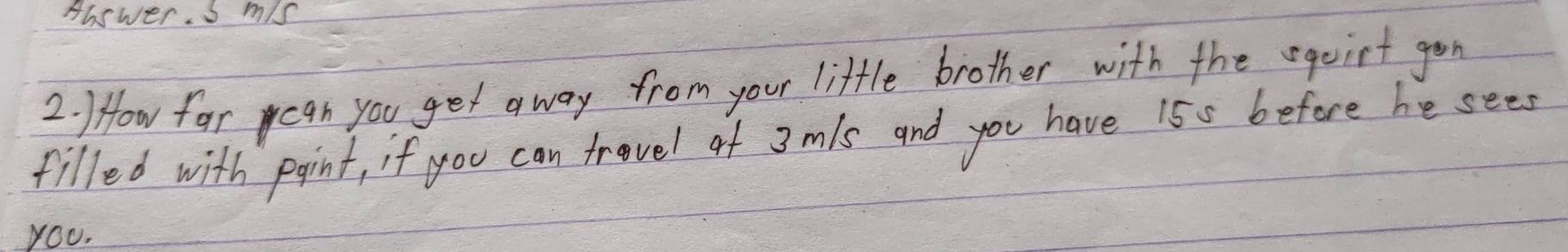 Answer. s m/s
2. How for can you get away from your little brother with the sqoirt gon 
filled with point, if you can trovel of 3mls and you have 155 before he sees 
YOU.