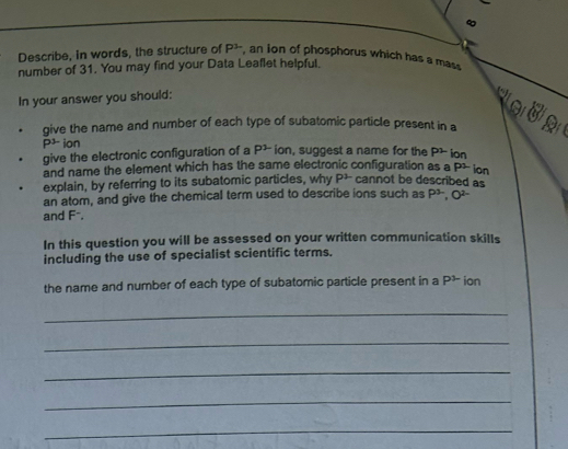 Describe, In words, the structure of P^3 , an ion of phosphorus which has a mass 
number of 31. You may find your Data Leaflet helpful. 
In your answer you should: 
e 
give the name and number of each type of subatomic particle present in a
P³ ion 
give the electronic configuration of a P^1 ion, suggest a name for the P2 ion 
and name the element which has the same electronic configuration as a P2 ion 
explain, by referring to its subatomic particles, why P^2 cannot be described as 
an atom, and give the chemical term used to describe ions such as P^(3-), O^(2-)
and F⁻. 
In this question you will be assessed on your written communication skills 
including the use of specialist scientific terms. 
the name and number of each type of subatomic particle present in a P^3 ion 
_ 
_ 
_ 
_ 
_