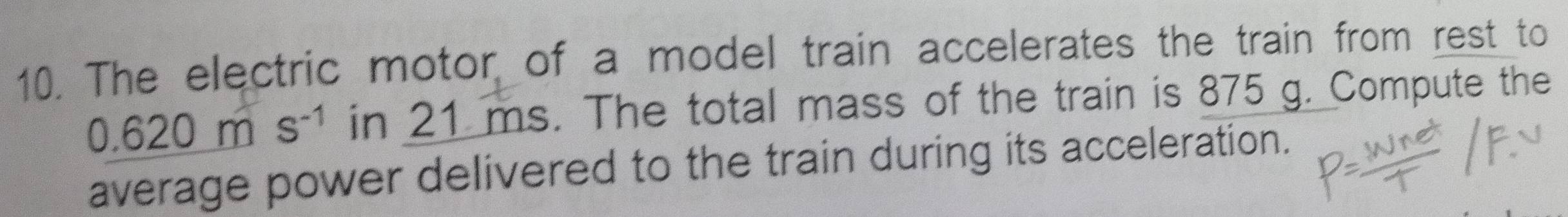 The electric motor of a model train accelerates the train from rest to
0.620ms^(-1) in 21 ms. The total mass of the train is 875 g. Compute the 
average power delivered to the train during its acceleration.