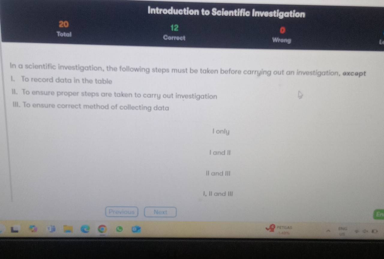 Introduction to Scientific Investigation
20
12
0
Total Correct Wrong
L
In a scientific investigation, the following steps must be taken before carrying out an investigation, except
1. To record data in the table
11. To ensure proper steps are taken to carry out investigation
III. To ensure correct method of collecting data
l only
I and II
Ⅱand III
I, II and ⅢII
Previous Next En
PETGAS