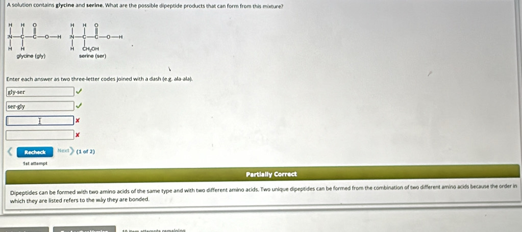 A solution contains glycine and serine. What are the possible dipeptide products that can form from this mixture? 
Enter each answer as two three-letter codes joined with a dash (e.g. ala-ala). 
gly-ser 
ser-gly 
I x 
Recheck Next (1 of 2) 
1st attempt 
Partially Correct 
Dipeptides can be formed with two amino acids of the same type and with two different amino acids. Two unique dipeptides can be formed from the combination of two different amino acids because the order in 
which they are listed refers to the wày they are bonded.
