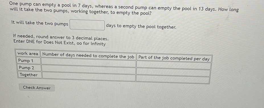 One pump can empty a pool in 7 days, whereas a second pump can empty the pool in 13 days. How long 
will it take the two pumps, working together, to empty the pool? 
It will take the two pumps days to empty the pool together. 
If needed, round answer to 3 decimal places. 
Enter DNE for Does Not Exist, oo for Infinity 
Check Answer