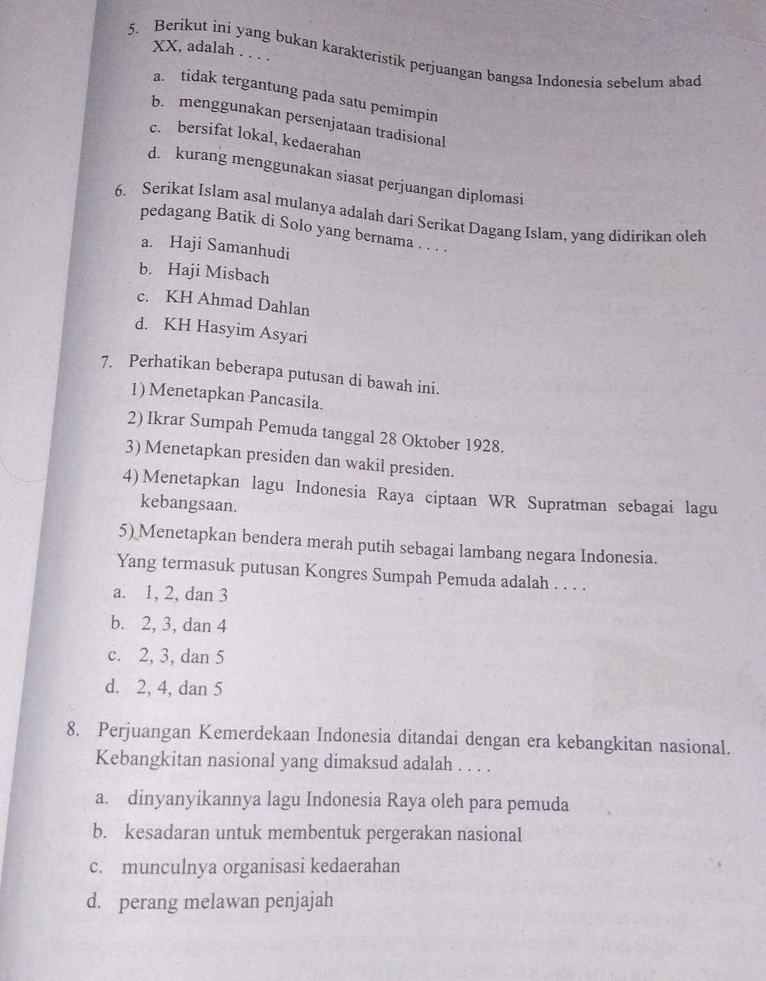 XX, adalah . . . .
5. Berikut ini yang bukan karakteristik perjuangan bangsa Indonesia sebelum abad
a. tidak tergantung pada satu pemimpin
b. menggunakan persenjataan tradisional
c. bersifat lokal, kedaerahan
d. kurang menggunakan siasat perjuangan diplomasi
6. Serikat Islam asal mulanya adalah dari Serikat Dagang Islam, yang didirikan oleh
pedagang Batik di Solo yang bernama . . . .
a. Haji Samanhudi
b. Haji Misbach
c. KH Ahmad Dahlan
d. KH Hasyim Asyari
7. Perhatikan beberapa putusan di bawah ini.
1) Menetapkan Pancasila.
2) Ikrar Sumpah Pemuda tanggal 28 Oktober 1928.
3) Menetapkan presiden dan wakil presiden.
4)Menetapkan lagu Indonesia Raya ciptaan WR Supratman sebagai lagu
kebangsaan.
5) Menetapkan bendera merah putih sebagai lambang negara Indonesia.
Yang termasuk putusan Kongres Sumpah Pemuda adalah . . . .
a. 1, 2, dan 3
b. 2, 3, dan 4
c. 2, 3, dan 5
d. 2, 4, dan 5
8. Perjuangan Kemerdekaan Indonesia ditandai dengan era kebangkitan nasional.
Kebangkitan nasional yang dimaksud adalah . . . .
a. dinyanyikannya lagu Indonesia Raya oleh para pemuda
b. kesadaran untuk membentuk pergerakan nasional
c. munculnya organisasi kedaerahan
d. perang melawan penjajah