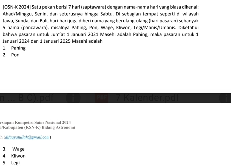 [OSN-K 2024] Satu pekan berisi 7 hari (saptawara) dengan nama-nama hari yang biasa dikenal: 
Ahad/Minggu, Senin, dan seterusnya hingga Sabtu. Di sebagian tempat seperti di wilayah 
Jawa, Sunda, dan Bali, hari-hari juga diberi nama yang berulang-ulang (hari pasaran) sebanyak 
5 nama (pancawara), misalnya Pahing, Pon, Wage, Kliwon, Legi/Manis/Umanis. Diketahui 
bahwa pasaran untuk Jum’at 1 Januari 2021 Masehi adalah Pahing, maka pasaran untuk 1 
Januari 2024 dan 1 Januari 2025 Masehi adalah 
1. Pahing 
2. Pon 
_ 
B C) .pdf PDF 7 Kalender.pdf a 
rsiapan Kompetisi Sains Nasional 2024 
a/Kabupaten (KSN-K) Bidang Astronomi 
h (difaayatullah@gmail.com) 
3. Wage 
4. Kliwon 
5. Legi