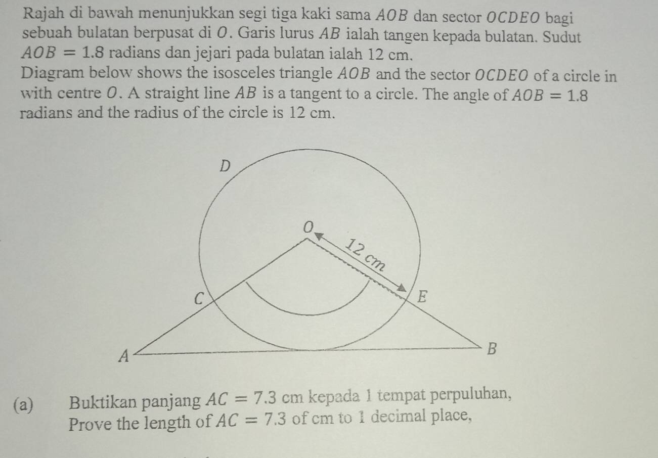 Rajah di bawah menunjukkan segi tiga kaki sama AOB dan sector OCDEO bagi 
sebuah bulatan berpusat di 0. Garis lurus AB ialah tangen kepada bulatan. Sudut
AOB=1.8 radians dan jejari pada bulatan ialah 12 cm. 
Diagram below shows the isosceles triangle AOB and the sector OCDEO of a circle in 
with centre 0. A straight line AB is a tangent to a circle. The angle of AOB=1.8
radians and the radius of the circle is 12 cm. 
(a) Buktikan panjang AC=7.3cm kepada 1 tempat perpuluhan, 
Prove the length of AC=7.3 of cm to 1 decimal place,