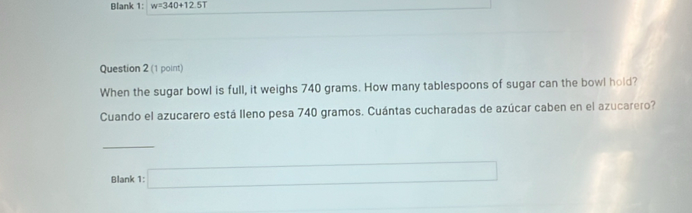 Blank 1: w=340+12.5T
Question 2 (1 point) 
When the sugar bowl is full, it weighs 740 grams. How many tablespoons of sugar can the bowl hold? 
Cuando el azucarero está Ileno pesa 740 gramos. Cuántas cucharadas de azúcar caben en el azucarero? 
_ 
Blank 1: □
(-3=∠ 4+(-2,48°