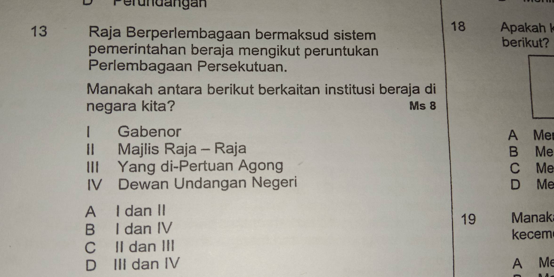 Perundangan
18 Apakah 
13 Raja Berperlembagaan bermaksud sistem
berikut?
pemerintahan beraja mengikut peruntukan 
Perlembagaan Persekutuan.
Manakah antara berikut berkaitan institusi beraja di
negara kita? Ms 8
I Gabenor A Mer
II Majlis Raja - Raja B Me
III Yang di-Pertuan Agong C Me
IV Dewan Undangan Negeri D Me
A I dan II
19 Manak
B I dan IV
ecem
C II dan III
D III dan IV A Me