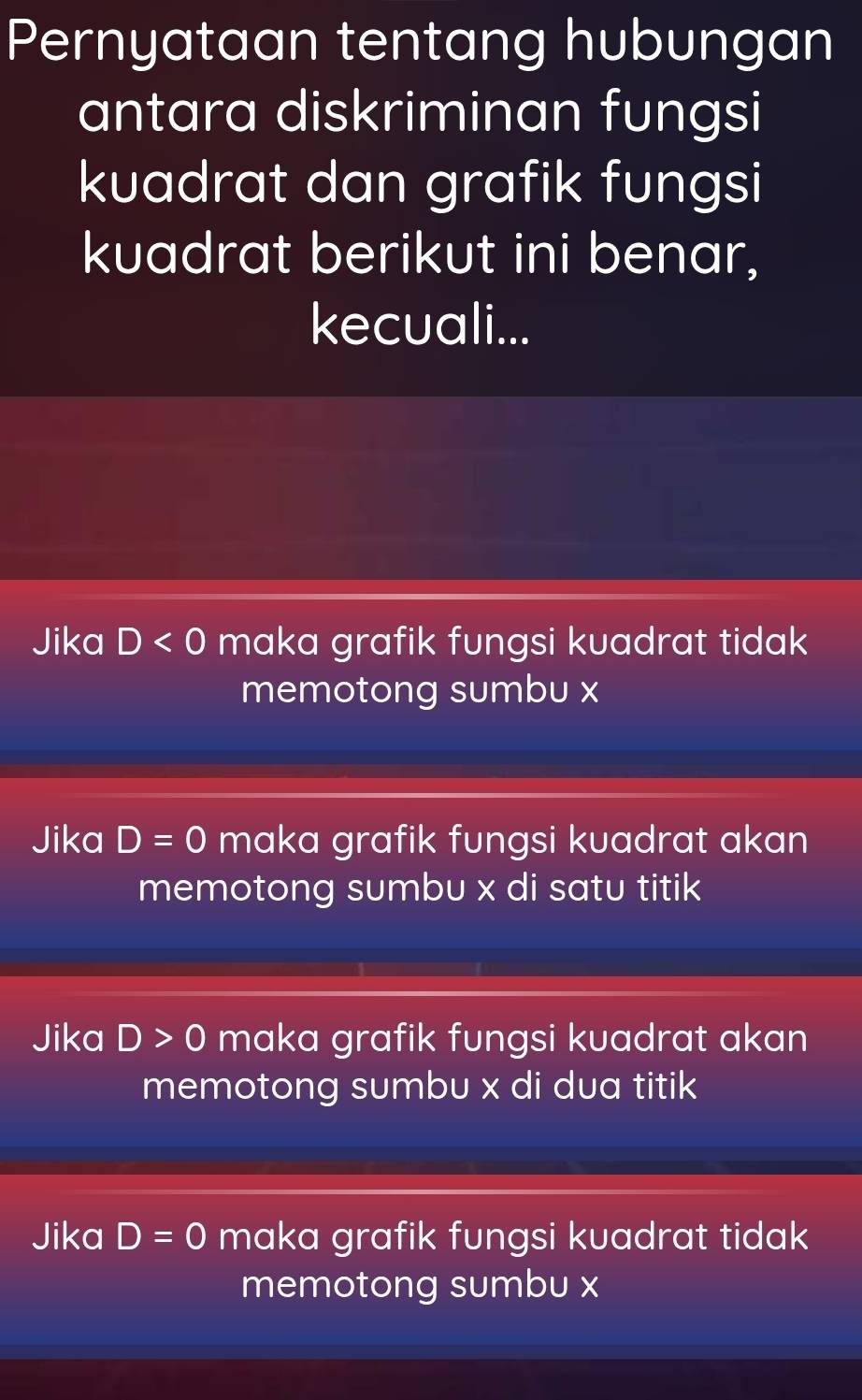 Pernyataan tentang hubungan
antara diskriminan fungsi
kuadrat dan grafik fungsi
kuadrat berikut ini benar,
kecuali...
Jika D<0</tex> maka grafik fungsi kuadrat tidak
memotong sumbu x
Jika D=0 maka grafik fungsi kuadrat akan
memotong sumbu x di satu titik
Jika D>0 maka grafik fungsi kuadrat akan
memotong sumbu x di dua titik
Jika D=0 maka grafik fungsi kuadrat tidak
memotong sumbu x