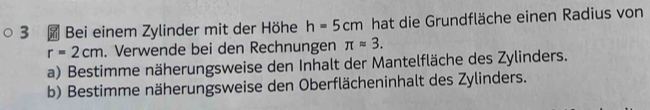 3 × Bei einem Zylinder mit der Höhe h=5cm hat die Grundfläche einen Radius von
r=2cm. Verwende bei den Rechnungen π approx 3. 
a) Bestimme näherungsweise den Inhalt der Mantelfläche des Zylinders. 
b) Bestimme näherungsweise den Oberflächeninhalt des Zylinders.