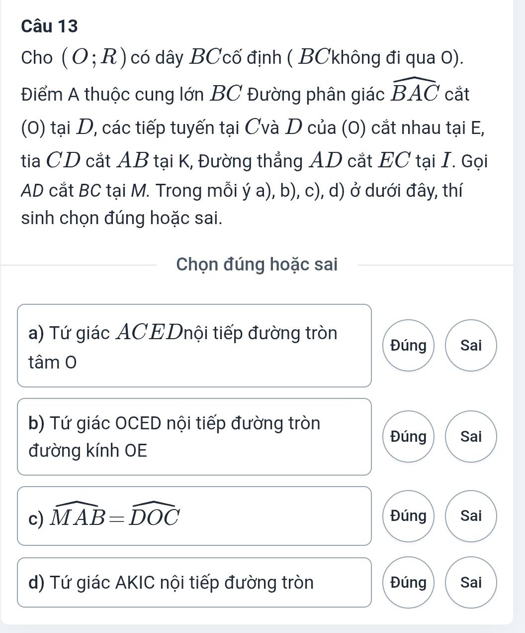 Cho (O;R) có dây BCcố định ( BCkhông đi qua 0).
Điểm A thuộc cung lớn BC Đường phân giác widehat BAC cắt
(0) tại D, các tiếp tuyến tại Cvà D của (0) cắt nhau tại E,
tia CD cắt AB tại K, Đường thẳng AD cắt EC tại I. Gọi
AD cắt BC tại M. Trong mỗi ý a), b), c), d) ở dưới đây, thí
sinh chọn đúng hoặc sai.
Chọn đúng hoặc sai
a) Tứ giác ACEDnội tiếp đường tròn
Đúng Sai
tâm O
b) Tứ giác OCED nội tiếp đường tròn
Đúng Sai
đường kính OE
c) widehat MAB=widehat DOC Đúng Sai
d) Tứ giác AKIC nội tiếp đường tròn Đúng Sai