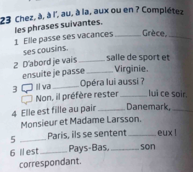 Chez, à, à l', au, à la, aux ou en ? Complétez 
les phrases suivantes. 
1 Elle passe ses vacances _Grèce,_ 
ses cousins. 
2 D'abord je vais _salle de sport et 
ensuite je passe _Virginie. 
3 Il va _Opéra lui aussi ? 
Non, il préfère rester _lui ce soir. 
4 Elle est fille au pair_ Danemark,_ 
Monsieur et Madame Larsson. 
5 _Paris, ils se sentent _eux ! 
6 I est_ Pays-Bas, _son 
correspondant.