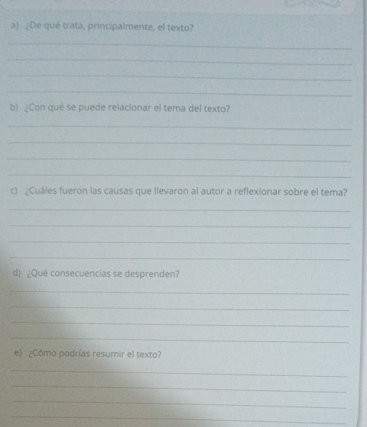 ¿De qué trata, principalmente, el texto? 
_ 
_ 
_ 
_ 
b) Con qué se puede relacionar el tema del texto? 
_ 
_ 
_ 
_ 
c) ¿Cuáles fueron las causas que llevaron al autor a reflexionar sobre el tema? 
_ 
_ 
_ 
_ 
d) ¿Qué consecuencias se desprenden? 
_ 
_ 
_ 
_ 
e) ¿Cómo podrías resumir el texto? 
_ 
_ 
_ 
_