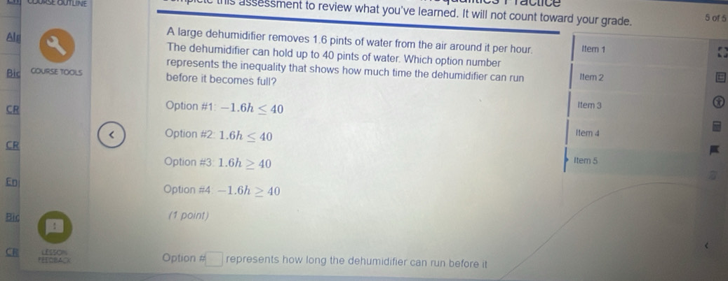 ictc this assessment to review what you've learned. It will not count toward your grade.
5 of 5
A large dehumidifier removes 1.6 pints of water from the air around it per hour. Item 1
Alg The dehumidifier can hold up to 40 pints of water. Which option number
represents the inequality that shows how much time the dehumidifier can run Item 2
Bic COURSE TOOLS
before it becomes full?
Option # 1.-1.6h≤ 40
item 3
CR Item 4
Option # 2: 1.6h≤ 40
CR
Option # 3:1.6h≥ 40
Item 5
En
Option #4 -1.6h≥ 40
Bio (1 point)
:
CR LESSON Option # □ represents how long the dehumidifier can run before it
FEEOBACK