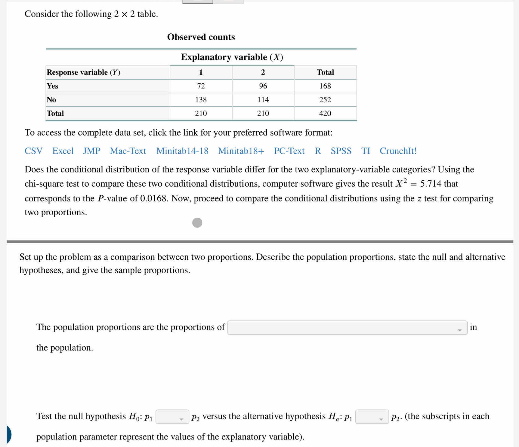 Consider the following 2* 2 table. 
Observed counts 
To access the complete data set, click the link for your preferred software format: 
CSV Excel JMP Mac-Text Minitab14-18 Minitab18+ PC-Text R SPSS TI CrunchIt! 
Does the conditional distribution of the response variable differ for the two explanatory-variable categories? Using the 
chi-square test to compare these two conditional distributions, computer software gives the result X^2=5.714 that 
corresponds to the P -value of 0.0168. Now, proceed to compare the conditional distributions using the z test for comparing 
two proportions. 
Set up the problem as a comparison between two proportions. Describe the population proportions, state the null and alternative 
hypotheses, and give the sample proportions. 
The population proportions are the proportions of □ in
the population. 
Test the null hypothesis H_0:p_1□ p_2 versus the alternative hypothesis H_a:p_1□ p_2. (the subscripts in each 
population parameter represent the values of the explanatory variable).