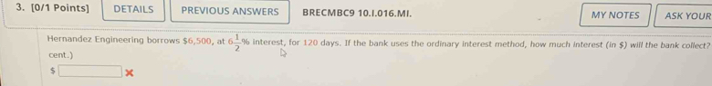 DETAILS PREVIOUS ANSWERS BRECMBC9 10.I.016.MI. MY NOTES ASK YOUR
6 1/2 %
Hernandez Engineering borrows $6,500, at interest, for 120 days. If the bank uses the ordinary interest method, how much interest (in $) will the bank collect? 
cent.) 
5 □ *