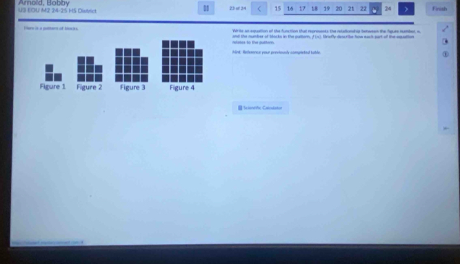 Arnold, Bobby 23 of 24 15 16 17 18 19 20 21 22 24 Finish 
U3 EOU M2 24-25 HS District 
11 
Hure is a pattern of blocks. Write an equation of the function that represents the relationship between the figure number, n, 
nslates to the puttern. and the number of blocks in the putter. f(m). Uriefly describe how each part of the equattion 
Hint: Reference your previously completed table, 
Figure 1 Figure 2 Figure 3 Figure 4 
Sciontific Calculatur