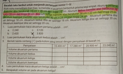 Bacalah teks berikut untuk menjawab pertanyaan nomor 1-5!
memiliki alas berukuran Rizki suka memelihara ikan hias. la memiliki 4 akuarium berbentuk prisma segi empat. Akurium pertama
35cm* 20 cm dan tinggi 22 cm. Akurium kedua memiliki alas berukuran 35
cm* 20 Cπ dan tinggi 24 cm. Akurium ketiga memiliki alas berukuran 38cm* 22cm dan tinggi 25 cm
Akurium keempat memiliki alas berukuran 40cm* 24 cm dan tinggi 24 cm. Akuarium pertama diisi
air setinggi 18 cm. Akuarium kedua diisi air setinggi 18 cm. Akuarium ketiga diisi air setinggi 20 cm
Akuarium keempat diisi air setinggi 20 cm.
1. Luas permukaan kaca akuarium pertama adalah . cm^2.
a. 2.240 c. 3.120
b. 2.420 3.820
2. Luas permukaan kaca akuarium kedua adalah ... cm^2.
3. Berilah tanda centang (✓) pada kolom yang sesuai dengan pernyataan di bawah ini.
Luas permukaan kaca akuarium ketiga adalah cm^2.
5. Berapakah volume air pada akuarium ketiga?