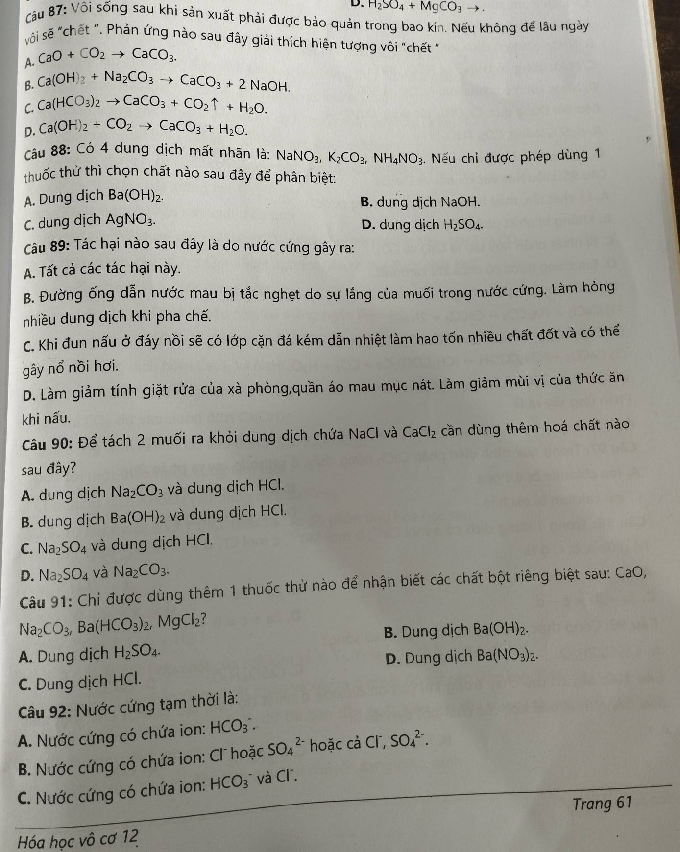 H_2SO_4+MgCO_3to .
Câu 87: Vôi sống sau khi sản xuất phải được bảo quản trong bao kín. Nếu không để lâu ngày
sôi sẽ "chết ". Phản ứng nào sau đây giải thích hiện tượng vôi "chết "
A. CaO+CO_2to CaCO_3.
B. Ca(OH)_2+Na_2CO_3to CaCO_3+2NaOH.
C. Ca(HCO_3)_2to CaCO_3+CO_2uparrow +H_2O.
D. Ca(OH)_2+CO_2to CaCO_3+H_2O.
Câu 88: Có 4 dung dịch mất nhãn là: NaNO_3,K_2CO_3,NH_4NO_3. Nếu chỉ được phép dùng 1
thuốc thử thì chọn chất nào sau đây để phân biệt:
A. Dung dịch Ba(OH)_2.
B. dung dịch NaOH.
C. dung dịch AgNO_3. D. dung dịch H_2SO_4.
Câu 89: Tác hại nào sau đây là do nước cứng gây ra:
A. Tất cả các tác hại này.
B. Đường ống dẫn nước mau bị tắc nghẹt do sự lắng của muối trong nước cứng. Làm hỏng
nhiều dung dịch khi pha chế.
C. Khi đun nấu ở đáy nồi sẽ có lớp cặn đá kém dẫn nhiệt làm hao tốn nhiều chất đốt và có thể
gây nổ nồi hơi.
D. Làm giảm tính giặt rửa của xà phòng,quần áo mau mục nát. Làm giảm mùi vị của thức ăn
khi nấu.
Câu 90: Để tách 2 muối ra khỏi dung dịch chứa NaCl và CaCl_2 cần dùng thêm hoá chất nào
sau đây?
A. dung dịch Na_2CO_3 và dung dịch HCl.
B. dung dịch Ba(OH)_2 và dung dịch HCl.
C. Na_2SO_4 và dung dịch HCl.
D. Na_2SO_4 và Na_2CO_3.
Câu 91: Chỉ được dùng thêm 1 thuốc thử nào để nhận biết các chất bột riêng biệt sau: CaO,
Na_2CO_3,Ba(HCO_3)_2,MgCl_2
B. Dung dịch Ba(OH)_2.
A. Dung dịch H_2SO_4. Ba(NO_3)_2.
D. Dung dịch
C. Dung dịch HCl.
Câu 92: Nước cứng tạm thời là:
A. Nước cứng có chứa ion: HCO_3^(-.
B. Nước cứng có chứa ion: Cl hoặc SO_4^(2-) hoặc cả Cl, SO_4^(2-).
C. Nước cứng có chứa ion: HCO_3) * và Cl .
Trang 61
Hóa học vô cơ 12