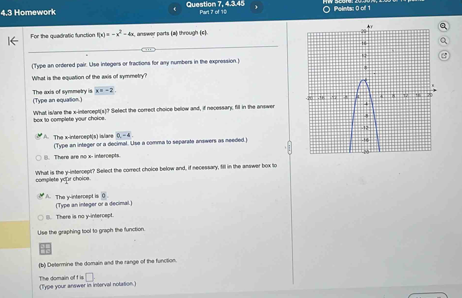 < Question 7, 4.3.45 >
4.3 Homework Part 7 of 10 Points: 0 of 1
For the quadratic function f(x)=-x^2-4x :, answer parts (a) through (c).
(Type an ordered pair. Use integers or fractions for any numbers in the expression.)
What is the equation of the axis of symmetry?
The axis of symmetry is x=-2. 
(Type an equation.) 
What is/are the x-intercept(s)? Select the correct choice below and, if necessary, fill in the answer
box to complete your choice.
A The x-intercept(s) is/are 0, -4. 
(Type an integer or a decimal. Use a comma to separate answers as needed.)
B. There are no x - intercepts. 
What is the y-intercept? Select the correct choice below and, if necessary, fill in the answer box to
complete your choice.
A. The y-intercept is 0. 
(Type an integer or a decimal.)
B. There is no y-intercept.
Use the graphing tool to graph the function.
(b) Determine the domain and the range of the function.
The domain of f is □ 
(Type your answer in interval notation.)