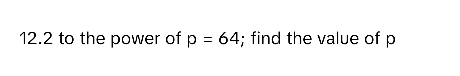 12.2 to the power of p = 64; find the value of p