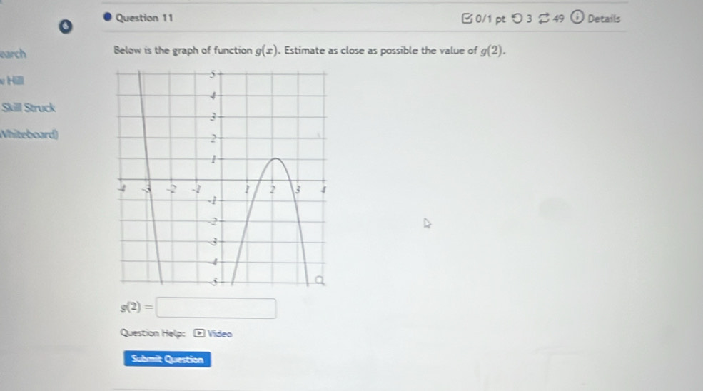 つ 3 $ 49 (i) 
6 Details 
earch Below is the graph of function g(x). Estimate as close as possible the value of g(2). 
υH 
Skill Struck 
Whiteboard)
g(2)=□
Question Help: * Video 
Submit Question