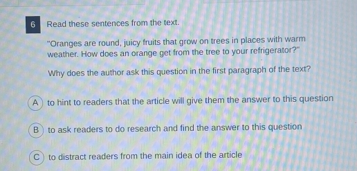 Read these sentences from the text.
"Oranges are round, juicy fruits that grow on trees in places with warm
weather. How does an orange get from the tree to your refrigerator?"
Why does the author ask this question in the first paragraph of the text?
A) to hint to readers that the article will give them the answer to this question
B)to ask readers to do research and find the answer to this question
C) to distract readers from the main idea of the article