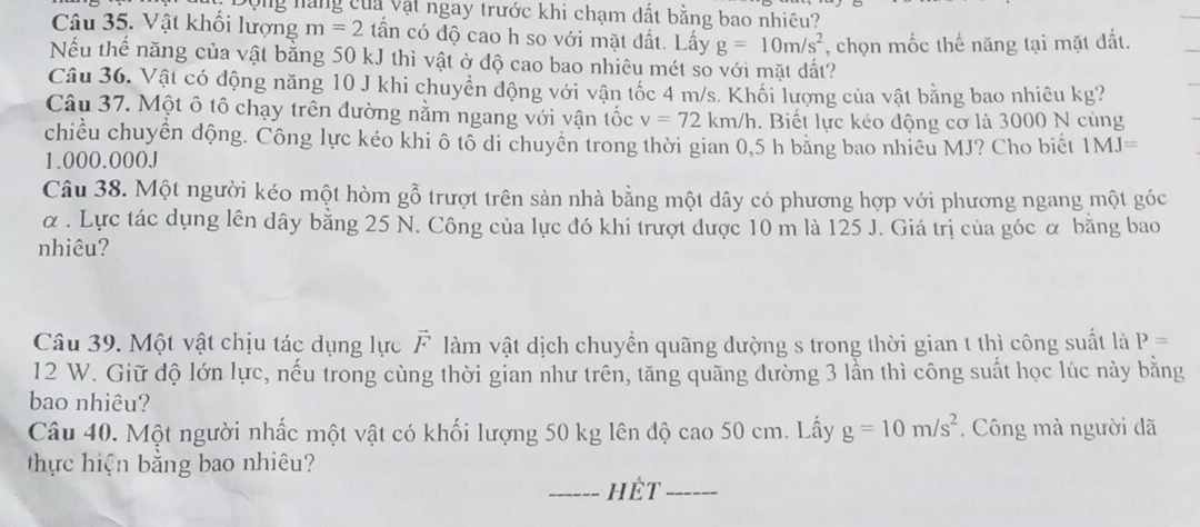 Động nàng của vật ngay trước khi chạm dất bằng bao nhiêu? 
Câu 35. Vật khối lượng m=2 tần có độ cao h so với mặt đất. Lấy g=10m/s^2 , chọn mốc thế năng tại mặt đất. 
Nếu thế năng của vật bằng 50 kJ thì vật ở độ cao bao nhiêu mét so với mặt dất? 
Câu 36. Vật có động năng 10 J khi chuyển động với vận tốc 4 m/s. Khối lượng của vật bằng bao nhiêu kg? 
Câu 37. Một ô tô chạy trên đường nằm ngang với vận tốc v=72 km/h. Biết lực kéo động cơ là 3000 N cùng 
chiều chuyển động. Công lực kéo khi ô tô di chuyển trong thời gian 0,5 h băng bao nhiều MJ? Cho biết 1MJ=
1.000.000J
Câu 38. Một người kéo một hòm gỗ trượt trên sản nhà bằng một dây có phương hợp với phương ngang một góc 
α . Lực tác dụng lên dây bằng 25 N. Công của lực đó khi trượt được 10 m là 125 J. Giá trị của góc α bằng bao 
nhiêu? 
Câu 39. Một vật chịu tác dụng lực F làm vật dịch chuyền quãng dường s trong thời gian t thì công suất là P=
12 W. Giữ độ lớn lực, nếu trong cùng thời gian như trên, tăng quãng dường 3 lần thì công suất học lúc này bằng 
bao nhiêu? 
Câu 40. Một người nhấc một vật có khối lượng 50 kg lên độ cao 50 cm. Lấy g=10m/s^2. Công mà người đã 
thực hiện bằng bao nhiêu? 
_hét_