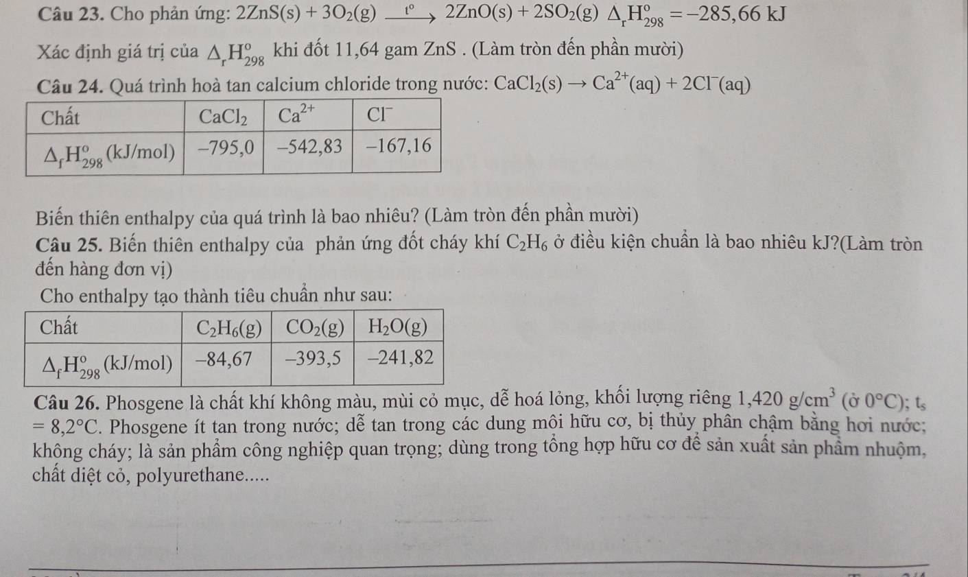 Cho phản ứng: 2ZnS(s)+3O_2(g)_ t°2ZnO(s)+2SO_2(g)△ _rH_(298)°=-285,66kJ
Xác định giá trị của △ _rH_(298)^o khi đốt 11,64 gam ZnS . (Làm tròn đến phần mười)
Câu 24. Quá trình hoà tan calcium chloride trong nước: CaCl_2(s)to Ca^(2+)(aq)+2Cl^-(aq)
Biến thiên enthalpy của quá trình là bao nhiêu? (Làm tròn đến phần mười)
Câu 25. Biến thiên enthalpy của phản ứng đốt cháy khí C_2H_6 ở điều kiện chuẩn là bao nhiêu kJ?(Làm tròn
đến hàng đơn vị)
Cho enthalpy tạo thành tiêu chuẩn như sau:
Câu 26. Phosgene là chất khí không màu, mùi cỏ mục, dễ hoá lỏng, khối lượng riêng 1,420g/cm^3 (ờ 0°C); ;t_s
=8,2°C. Phosgene ít tan trong nước; dễ tan trong các dung mội hữu cơ, bị thủy phân chậm bằng hơi nước;
không cháy; là sản phẩm công nghiệp quan trọng; dùng trong tổng hợp hữu cơ để sản xuất sản phẩm nhuộm,
chất diệt cỏ, polyurethane.....