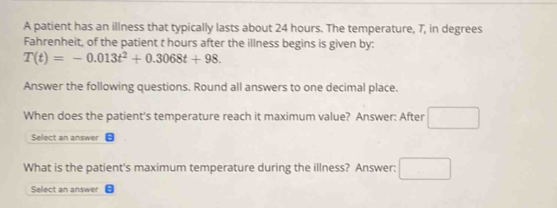 A patient has an illness that typically lasts about 24 hours. The temperature, 7, in degrees 
Fahrenheit, of the patient t hours after the illness begins is given by:
T(t)=-0.013t^2+0.3068t+98. 
Answer the following questions. Round all answers to one decimal place. 
When does the patient's temperature reach it maximum value? Answer: After 
Select an answer 
What is the patient's maximum temperature during the illness? Answer; 
Select an answer