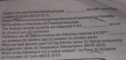 Plastics are used for the following except _.(a) radio case (b) ty
(c)table (d) chairs (BECE 2015)
Which of these is not a functional requirements of ceramics? (a) Flexibility
(b) Durability (c) Hardness (d) Chemical resources
The finished ceramic products are seasoned in the _. (a) win
(b) dryer(c) sun (d) incinerator
Ceramics can be used to produce the following materials EXCEPT_
(a) asbestos (b) sanitary pad (c) insulator (d) sanitary wares
What are lead glasses used for? (a) Kitchen wares (b) Optical components
(c) Electronic tubes (d) Temperature thermometers (BECE 2012)
Which of the following is not a rubber product? (a) Pipes (b) Sculpture
(c) Foot wear (d) Tyres (BECE 2013)