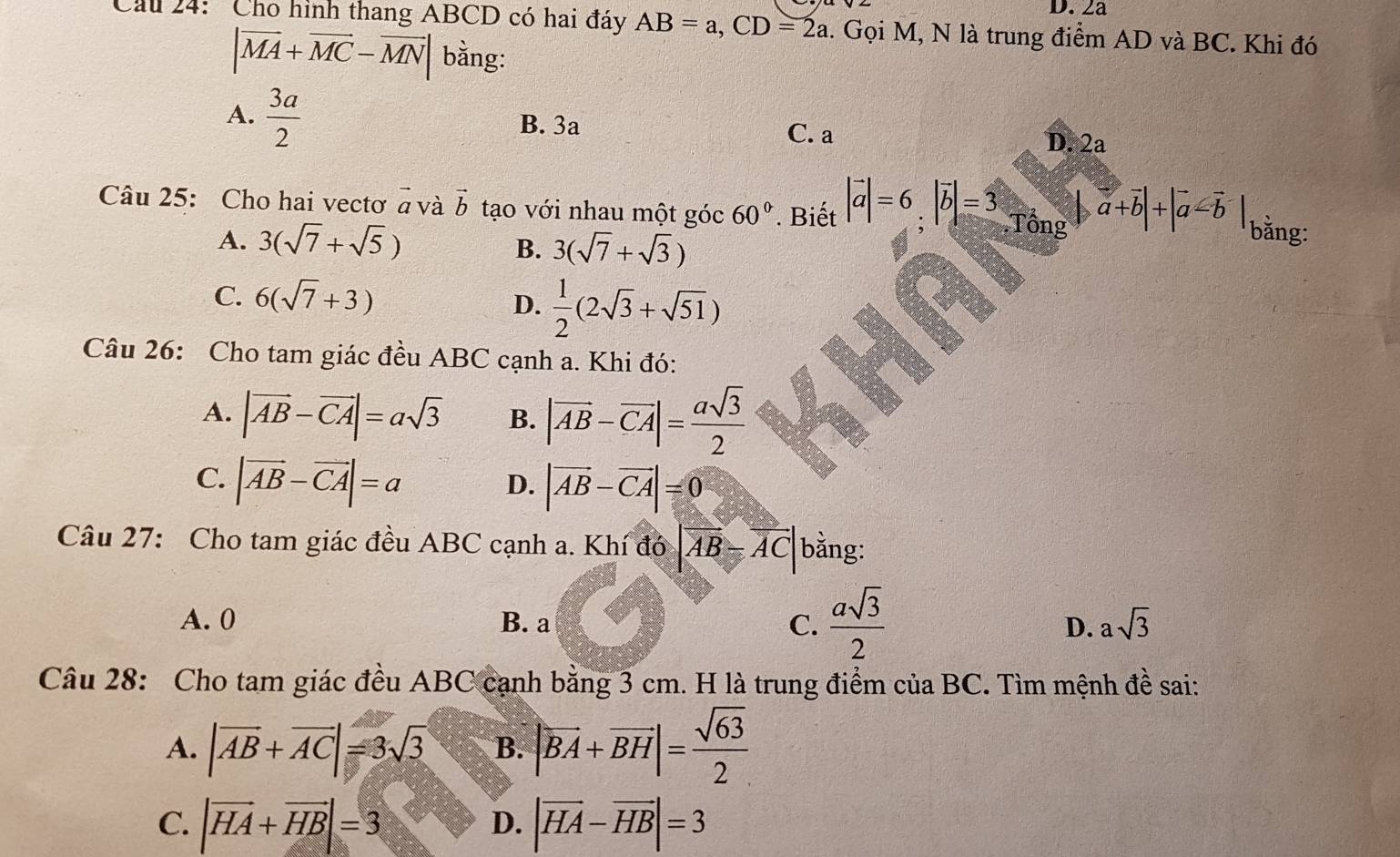 2a
Cầu 24: Cho hình thang ABCD có hai đáy AB=a, CD=2a 1. Gọi M, N là trung điểm AD và BC. Khi đó
|overline MA+overline MC-overline MN| bằng:
B. 3a
A.  3a/2  C. a D. 2a
Câu 25: Cho hai vectơ vector a và vector b tạo với nhau một góc 60°. Biết |vector a|=6, |vector b|=3.Tong a+overline b|+|overline a-overline b| bằng:
A. 3(sqrt(7)+sqrt(5))
B. 3(sqrt(7)+sqrt(3))
C. 6(sqrt(7)+3) D.  1/2 (2sqrt(3)+sqrt(51))
Câu 26: Cho tam giác đều ABC cạnh a. Khi đó:
A. |vector AB-vector CA|=asqrt(3) B. |vector AB-vector CA|= asqrt(3)/2 
C. |vector AB-vector CA|=a
D. |vector AB-vector CA|=0
Câu 27: Cho tam giác đều ABC cạnh a. Khí đó |vector AB-vector AC| bằng:
A. 0 B. a C.  asqrt(3)/2  D. asqrt(3)
Câu 28: Cho tam giác đều ABC cạnh bằng 3 cm. H là trung điểm của BC. Tìm mệnh đề sai:
A. |vector AB+vector AC|=3sqrt(3) B. |vector BA+vector BH|= sqrt(63)/2 
C. |vector HA+vector HB|=3 |vector HA-vector HB|=3
D.