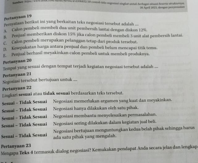 Sumber: https://www.ilcbkcm/suisei/berila/d-6506852/30-contoh-teks-negosiazi-singkat-untuk-berbagni-sitnasi-beserta-strakturnya.
20 April 2023, dengan penyesusian
Pertanyaan 19
Pernyataan berikut ini yang berkaitan teks negosiasi tersebut adalah ...
A. Calon pembeli membeli dua unit pembersih lantai dengan diskon 12%
B. Penjual memberikan diskon 15% jika calon pembeli membeli 3 unit alat pembersih lantai.. Calon pembeli merupakan pelanggan tetap dari produk tersebut.
D. Kesepakatan harga antara penjual dan pembeli belum mencapai titik temu.
E. Penjual berhasil meyakinkan calon pembeli untuk membeli produknya.
Pertanyaan 20
Tempat yang sesuai dengan tempat terjadi kegiatan negosiasi tersebut adalah ....
Pertanyaan 21
Negosiasi tersebut bertujuan untuk ....
Pertanyaan 22
Lingkari sesuai atau tidak sesuai berdasarkan teks tersebut.
Sesuai - Tidak Sesuai Negosiasi memerlukan argumen yang kuat dan meyakinkan.
Sesuai - Tidak Sesuai Negosiasi hanya dilakukan oleh satu pihak.
Sesuai - Tidak Sesuai Negosiasi membantu menyelesaikan permasalahan.
Sesuai - Tidak Sesuai Negosiasi sering dilakukan dalam kegiatan jual beli.
Negosiasi bertujuan menguntungkan kedua belah pihak sehingga harus
Sesuai - Tidak Sesuai ada satu pihak yang mengalah.
Pertanyaan 23
Mengapa Teks 4 termasuk dialog negosiasi? Kemukakan pendapat Anda secara jelas dan lengkap